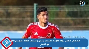 مصطفى العش يؤكد فائدة معسكر تونس ويكشف خطط الموسم القوي مع الأهلي